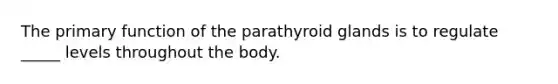 The primary function of the parathyroid glands is to regulate _____ levels throughout the body.