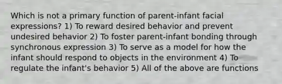 Which is not a primary function of parent-infant facial expressions? 1) To reward desired behavior and prevent undesired behavior 2) To foster parent-infant bonding through synchronous expression 3) To serve as a model for how the infant should respond to objects in the environment 4) To regulate the infant's behavior 5) All of the above are functions