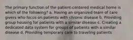 The primary function of the patient-centered medical home is which of the following? a. Having an organized team of care givers who focus on patients with chronic disease b. Providing group housing for patients with a similar disease c. Creating a dedicated data system for groups of patients with a similar disease d. Providing temporary care to traveling patients