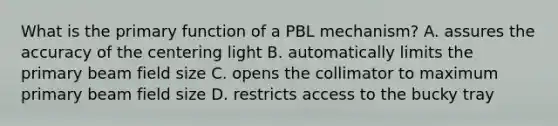 What is the primary function of a PBL mechanism? A. assures the accuracy of the centering light B. automatically limits the primary beam field size C. opens the collimator to maximum primary beam field size D. restricts access to the bucky tray