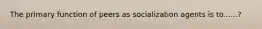 The primary function of peers as socialization agents is to......?