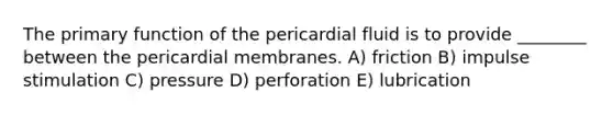 The primary function of the pericardial fluid is to provide ________ between the pericardial membranes. A) friction B) impulse stimulation C) pressure D) perforation E) lubrication