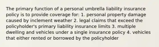 The primary function of a personal umbrella liability insurance policy is to provide coverage for: 1. personal property damage caused by inclement weather 2. legal claims that exceed the policyholder's primary liability insurance limits 3. multiple dwelling and vehicles under a single insurance policy 4. vehicles that either rented or borrowed by the policyholder