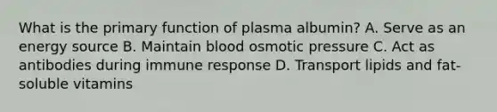 What is the primary function of plasma albumin? A. Serve as an energy source B. Maintain blood osmotic pressure C. Act as antibodies during immune response D. Transport lipids and fat-soluble vitamins