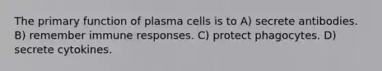 The primary function of plasma cells is to A) secrete antibodies. B) remember immune responses. C) protect phagocytes. D) secrete cytokines.