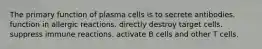 The primary function of plasma cells is to secrete antibodies. function in allergic reactions. directly destroy target cells. suppress immune reactions. activate B cells and other T cells.