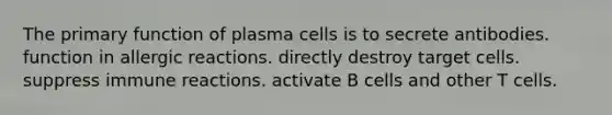 The primary function of plasma cells is to secrete antibodies. function in allergic reactions. directly destroy target cells. suppress immune reactions. activate B cells and other T cells.