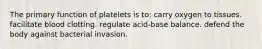 The primary function of platelets is to: carry oxygen to tissues. facilitate blood clotting. regulate acid-base balance. defend the body against bacterial invasion.