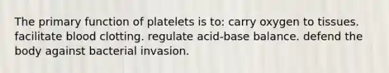 The primary function of platelets is to: carry oxygen to tissues. facilitate blood clotting. regulate acid-base balance. defend the body against bacterial invasion.