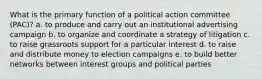 What is the primary function of a political action committee (PAC)? a. to produce and carry out an institutional advertising campaign b. to organize and coordinate a strategy of litigation c. to raise grassroots support for a particular interest d. to raise and distribute money to election campaigns e. to build better networks between interest groups and political parties