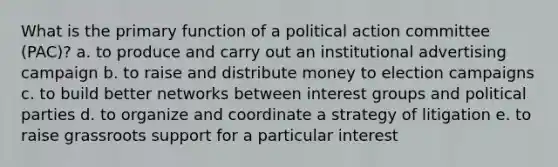 What is the primary function of a political action committee (PAC)? a. to produce and carry out an institutional advertising campaign b. to raise and distribute money to election campaigns c. to build better networks between interest groups and political parties d. to organize and coordinate a strategy of litigation e. to raise grassroots support for a particular interest