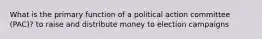 What is the primary function of a political action committee (PAC)? to raise and distribute money to election campaigns