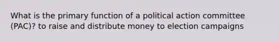 What is the primary function of a political action committee (PAC)? to raise and distribute money to election campaigns