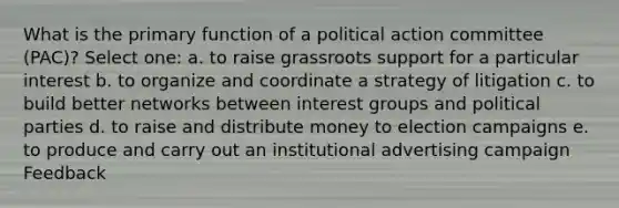 What is the primary function of a political action committee (PAC)? Select one: a. to raise grassroots support for a particular interest b. to organize and coordinate a strategy of litigation c. to build better networks between interest groups and political parties d. to raise and distribute money to election campaigns e. to produce and carry out an institutional advertising campaign Feedback