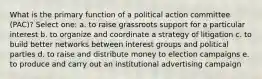 What is the primary function of a political action committee (PAC)? Select one: a. to raise grassroots support for a particular interest b. to organize and coordinate a strategy of litigation c. to build better networks between interest groups and political parties d. to raise and distribute money to election campaigns e. to produce and carry out an institutional advertising campaign