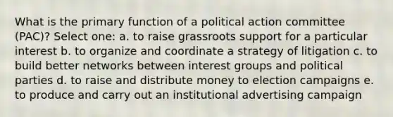 What is the primary function of a political action committee (PAC)? Select one: a. to raise grassroots support for a particular interest b. to organize and coordinate a strategy of litigation c. to build better networks between interest groups and political parties d. to raise and distribute money to election campaigns e. to produce and carry out an institutional advertising campaign