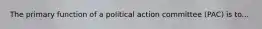 The primary function of a political action committee (PAC) is to...