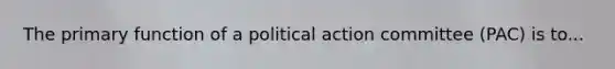 The primary function of a political action committee (PAC) is to...