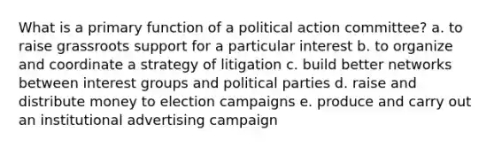 What is a primary function of a political action committee? a. to raise grassroots support for a particular interest b. to organize and coordinate a strategy of litigation c. build better networks between interest groups and political parties d. raise and distribute money to election campaigns e. produce and carry out an institutional advertising campaign