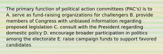 The primary function of political action committees (PAC's) is to A. serve as fund-raising organizations for challengers B. provide members of Congress with unbiased information regarding proposed legislation C. consult with the President regarding domestic policy D. encourage broader participation in politics among the electorate E. raise campaign funds to support favored candidates