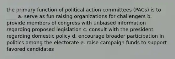 the primary function of political action committees (PACs) is to ____ a. serve as fun raising organizations for challengers b. provide members of congress with unbiased information regarding proposed legislation c. consult with the president regarding domestic policy d. encourage broader participation in politics among the electorate e. raise campaign funds to support favored candidates