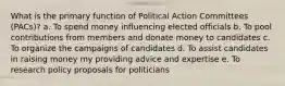 What is the primary function of Political Action Committees (PACs)? a. To spend money influencing elected officials b. To pool contributions from members and donate money to candidates c. To organize the campaigns of candidates d. To assist candidates in raising money my providing advice and expertise e. To research policy proposals for politicians