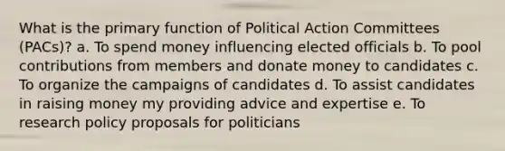 What is the primary function of Political Action Committees (PACs)? a. To spend money influencing elected officials b. To pool contributions from members and donate money to candidates c. To organize the campaigns of candidates d. To assist candidates in raising money my providing advice and expertise e. To research policy proposals for politicians