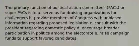 The primary function of political action committees (PACs) or super PACs is to a. serve as fundraising organizations for challengers b. provide members of Congress with unbiased information regarding proposed legislation c. consult with the president regarding domestic policy d. encourage broader participation in politics among the electorate e. raise campaign funds to support favored candidates