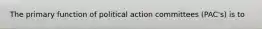 The primary function of political action committees (PAC's) is to