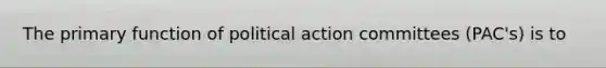 The primary function of political action committees (PAC's) is to