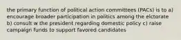 the primary function of political action committees (PACs) is to a) encourage broader participation in politics among the elctorate b) consult w the president regarding domestic policy c) raise campaign funds to support favored candidates