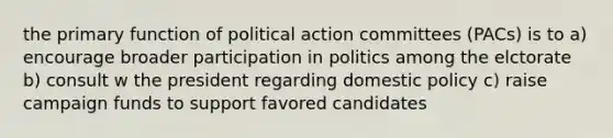 the primary function of political action committees (PACs) is to a) encourage broader participation in politics among the elctorate b) consult w the president regarding domestic policy c) raise campaign funds to support favored candidates