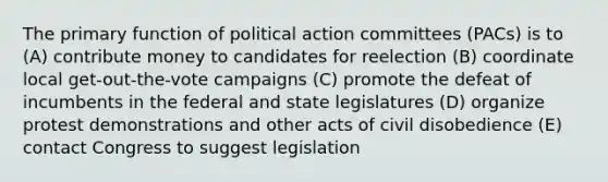 The primary function of political action committees (PACs) is to (A) contribute money to candidates for reelection (B) coordinate local get-out-the-vote campaigns (C) promote the defeat of incumbents in the federal and state legislatures (D) organize protest demonstrations and other acts of civil disobedience (E) contact Congress to suggest legislation