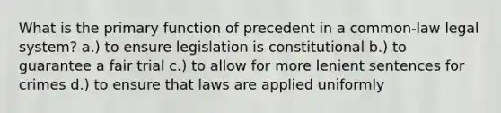 What is the primary function of precedent in a common-law legal system? a.) to ensure legislation is constitutional b.) to guarantee a fair trial c.) to allow for more lenient sentences for crimes d.) to ensure that laws are applied uniformly