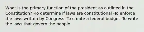 What is the primary function of the president as outlined in the Constitution? -To determine if laws are constitutional -To enforce the laws written by Congress -To create a federal budget -To write the laws that govern the people