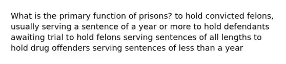 What is the primary function of prisons? to hold convicted felons, usually serving a sentence of a year or more to hold defendants awaiting trial to hold felons serving sentences of all lengths to hold drug offenders serving sentences of less than a year