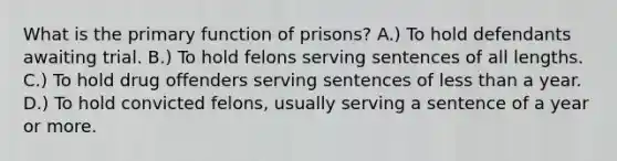 What is the primary function of prisons? A.) To hold defendants awaiting trial. B.) To hold felons serving sentences of all lengths. C.) To hold drug offenders serving sentences of less than a year. D.) To hold convicted felons, usually serving a sentence of a year or more.