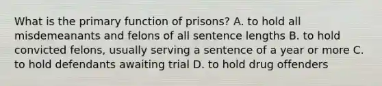 What is the primary function of prisons? A. to hold all misdemeanants and felons of all sentence lengths B. to hold convicted felons, usually serving a sentence of a year or more C. to hold defendants awaiting trial D. to hold drug offenders