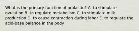 What is the primary function of prolactin? A. to stimulate ovulation B. to regulate metabolism C. to stimulate milk production D. to cause contraction during labor E. to regulate the acid-base balance in the body