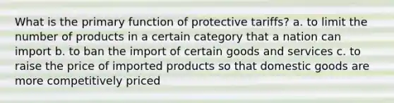 What is the primary function of protective tariffs? a. to limit the number of products in a certain category that a nation can import b. to ban the import of certain goods and services c. to raise the price of imported products so that domestic goods are more competitively priced