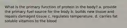 What is the primary function of protein in the body? a. provide the primary fuel source for the body b. builds new tissue and repairs damaged tissue c. regulates temperature. d. carries fat soluble vitamins to the blood