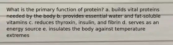 What is the primary function of protein? a. builds vital proteins needed by the body b. provides essential water and fat-soluble vitamins c. reduces thyroxin, insulin, and fibrin d. serves as an energy source e. insulates the body against temperature extremes