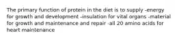 The primary function of protein in the diet is to supply -energy for growth and development -insulation for vital organs -material for growth and maintenance and repair -all 20 amino acids for heart maintenance