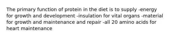 The primary function of protein in the diet is to supply -energy for <a href='https://www.questionai.com/knowledge/kde2iCObwW-growth-and-development' class='anchor-knowledge'>growth and development</a> -insulation for vital organs -material for growth and maintenance and repair -all 20 <a href='https://www.questionai.com/knowledge/k9gb720LCl-amino-acids' class='anchor-knowledge'>amino acids</a> for heart maintenance