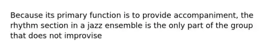 Because its primary function is to provide accompaniment, the rhythm section in a jazz ensemble is the only part of the group that does not improvise