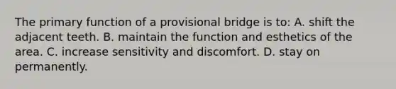 The primary function of a provisional bridge is to: A. shift the adjacent teeth. B. maintain the function and esthetics of the area. C. increase sensitivity and discomfort. D. stay on permanently.