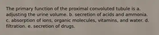 The primary function of the proximal convoluted tubule is a. adjusting the urine volume. b. secretion of acids and ammonia. c. absorption of ions, organic molecules, vitamins, and water. d. filtration. e. secretion of drugs.