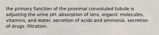 the primary function of the proximal convoluted tubule is adjusting the urine pH. absorption of ions, organic molecules, vitamins, and water. secretion of acids and ammonia. secretion of drugs. filtration.