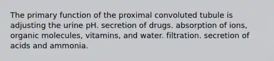 The primary function of the proximal convoluted tubule is adjusting the urine pH. secretion of drugs. absorption of ions, organic molecules, vitamins, and water. filtration. secretion of acids and ammonia.