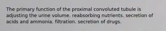 The primary function of the proximal convoluted tubule is adjusting the urine volume. reabsorbing nutrients. secretion of acids and ammonia. filtration. secretion of drugs.